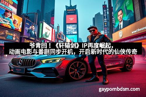 爷青回！《轩辕剑》IP再度崛起，动画电影与番剧同步开机，开启新时代的仙侠传奇